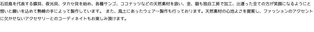 石垣島を代表する蝶貝、夜光貝、タカセ貝を始め、各種サンゴ、ココナッツなどの天然素材を扱い、金、銀も独自工房で加工、出逢った全ての方が笑顔になるようにと想いと願いを込めて熟練の手によって製作しています。 また、風土にあったウェアー製作も行っております。天然素材の心地よさを提案し、ファッションのアクセントに欠かせないアクセサリーとのコーディネイトもお楽しみ頂けます。