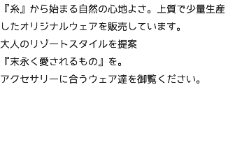 『糸』から始まる自然の心地よさ。上質で少量生産したオリジナルウェアを販売しています。 大人のリゾートスタイルを提案 『末永く愛されるもの』を。 アクセサリーに合うウェア達を御覧ください。