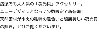 店頭でも大人気の「夜光貝」アクセサリー。 ニューデザインとなって少数限定で新登場！ 天然素材がゆえの独特の風合いと緑層美しい夜光貝の輝き。ぜひご覧くださいませ。