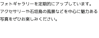 フォトギャラリーを定期的にアップしています。 アクセサリーや石垣島の風景などを中心に魅力ある写真をぜひお楽しみください。