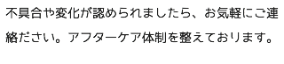 不具合や変化が認められましたら、お気軽にご連絡ださい。アフターケア体制を整えております。