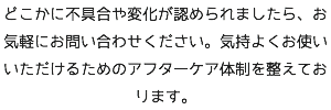 どこかに不具合や変化が認められましたら、お気軽にお問い合わせください。気持よくお使いいただけるためのアフターケア体制を整えております。