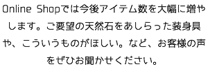 Online Shopでは今後アイテム数を大幅に増やします。ご要望の天然石をあしらった装身具や、こういうものがほしい。など、お客様の声をぜひお聞かせください。