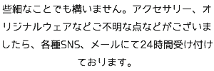 些細なことでも構いません。アクセサリー、オリジナルウェアなどご不明な点などがございましたら、各種SNS、メールにて24時間受け付けております。