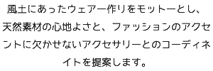 風土にあったウェアー作りをモットーとし、 天然素材の心地よさと、ファッションのアクセントに欠かせないアクセサリーとのコーディネイトを提案します。