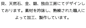 貝、天然石、金、銀、独自工房にてデザインしております。素材を吟味し、熟練された職人によって加工、製作しています。