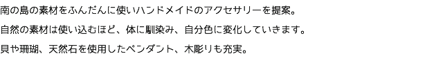 南の島の素材をふんだんに使いハンドメイドのアクセサリーを提案。 自然の素材は使い込むほど、体に馴染み、自分色に変化していきます。 貝や珊瑚、天然石を使用したペンダント、木彫りも充実。