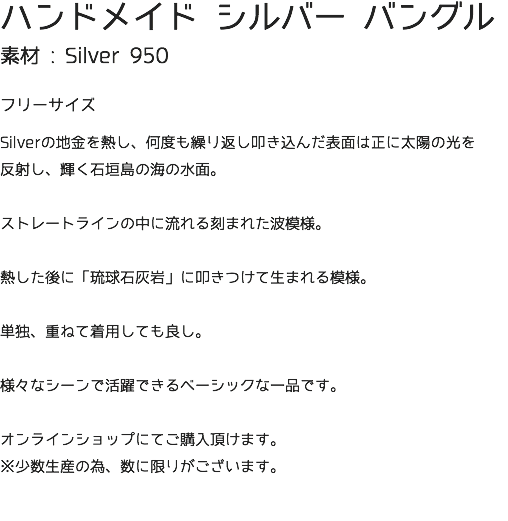 ハンドメイド シルバー バングル 素材 : Silver 950 フリーサイズ Silverの地金を熱し、何度も繰り返し叩き込んだ表面は正に太陽の光を 反射し、輝く石垣島の海の水面。 ストレートラインの中に流れる刻まれた波模様。 熱した後に「琉球石灰岩」に叩きつけて生まれる模様。 単独、重ねて着用しても良し。 様々なシーンで活躍できるベーシックな一品です。 オンラインショップにてご購入頂けます。 ※少数生産の為、数に限りがございます。 