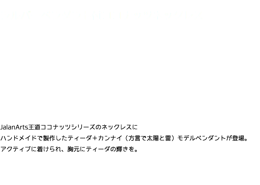  シルバーペンダント付ココナッツネックレス JalanArts王道ココナッツシリーズのネックレスに ハンドメイドで製作したティーダ＋カンナイ（方言で太陽と雷）モデルペンダントが登場。 アクティブに着けられ、胸元にティーダの輝きを。