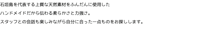 石垣島を代表する上質な天然素材をふんだんに使用した ハンドメイドだから伝わる柔らかさと力強さ。 スタッフとの会話も楽しみながら自分に合った一点ものをお探しします。